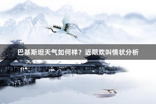 巴基斯坦天气如何样？近期欢叫情状分析