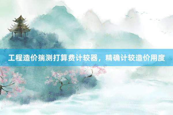 工程造价揣测打算费计较器，精确计较造价用度