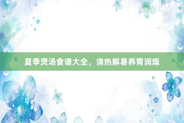 夏季煲汤食谱大全，清热解暑养胃润燥