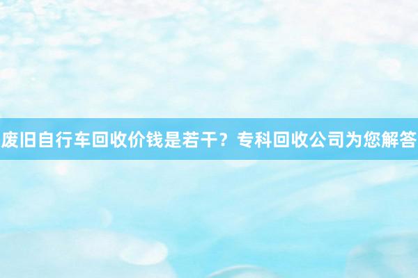 废旧自行车回收价钱是若干？专科回收公司为您解答