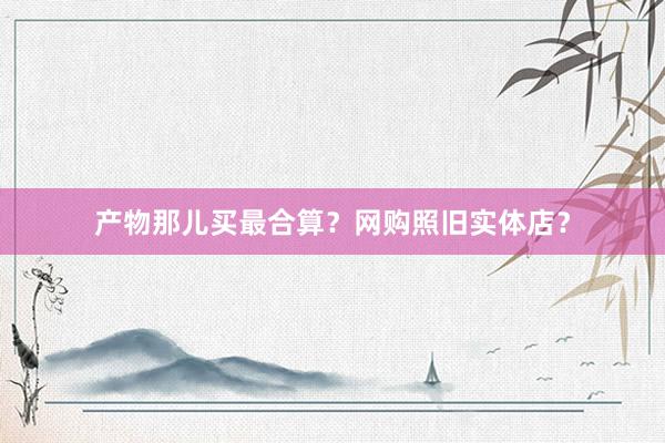 产物那儿买最合算？网购照旧实体店？
