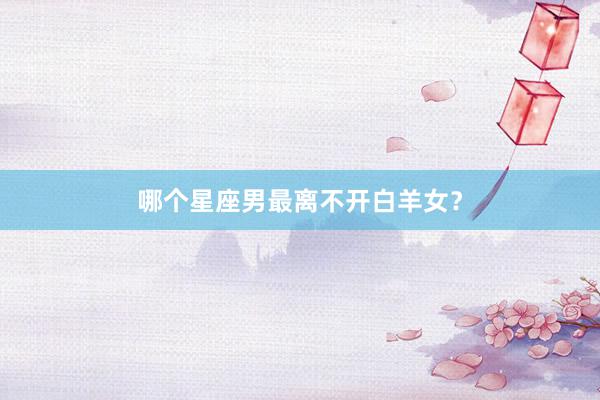 哪个星座男最离不开白羊女？